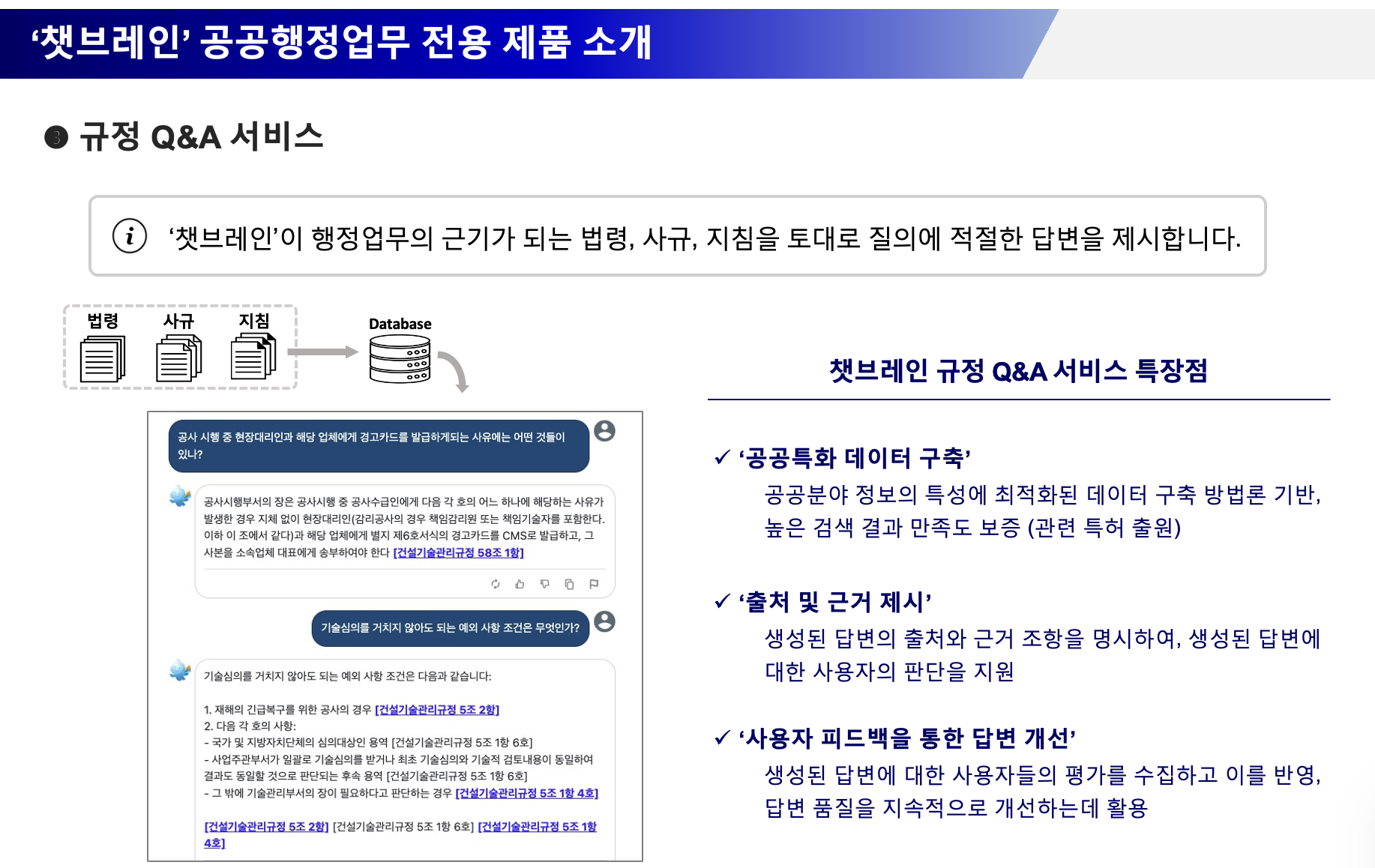 ‘챗브레인’ 공공행정업무 전용 제품 소개 > 규정 Q&A 서비스 : ‘챗브레인’이 행정업무의 근기가 되는 법령, 사규, 지침을 토대로 질의에 적절한 답변을 제시합니다. ‘공공특화 데이터 구축’ 공공분야 정보의 특성에 최적화된 데이터 구축 방법론 기반,높은 검색 결과 만족도 보증 (관련 특허 출원), ‘출처 및 근거 제시’ 생성된 답변의 출처와 근거 조항을 명시하여, 생성된 답변에 대한 사용자의 판단을 지원, ‘사용자 피드백을 통한 답변 개선’ 생성된 답변에 대한 사용자들의 평가를 수집하고 이를 반영,답변 품질을 지속적으로 개선하는데 활용